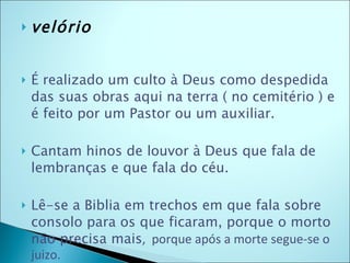 velório É realizado um culto à Deus como despedida  das suas obras aqui na terra ( no cemitério ) e é feito por um Pastor ou um auxiliar.  Cantam hinos de louvor à Deus que fala de lembranças e que fala do céu. Lê-se a Biblia em trechos em que fala sobre consolo para os que ficaram, porque o morto não precisa mais ,  porque após a morte segue-se o juizo.  