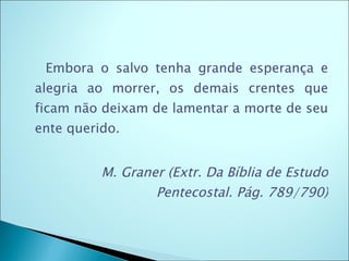   Embora o salvo tenha grande esperança e alegria ao morrer, os demais crentes que ficam não deixam de lamentar a morte de seu ente querido.  M. Graner (Extr. Da Bíblia de Estudo Pentecostal. Pág. 789/790) 