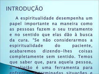 A espiritualidade desempenha um papel importante na maneira como as pessoas fazem o seu tratamento e no sentido que elas dão à busca da cura. “Se não considerarmos a espiritualidade do paciente, acabaremos dizendo-lhes coisas completamente sem sentido. Temos que saber que, para aquela pessoa, a religião é uma ferramenta para enfrentar determinadas situações e fazer com que isso fortaleça o paciente.” 