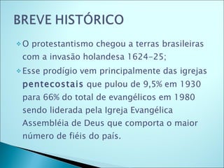 O protestantismo chegou a terras brasileiras com a invasão holandesa 1624-25; Esse prodígio vem principalmente das igrejas  pentecostais  que pulou de 9,5% em 1930 para 66% do total de evangélicos em 1980 sendo liderada pela Igreja Evangélica Assembléia de Deus que comporta o maior número de fiéis do país.     