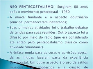 NEO-PENTECOSTALISMO:  Surgiram 60 anos após o movimento pentecostal – 1950 A marca fundante e o aspecto doutrinário principal permaneceram inalterados; Suas primeiras atividades foi o trabalho debaixo de tendas para suas reuniões. Outro aspecto foi a difusão por meio do rádio (que era considerado até então pelo pentecostalismo clássico como atividade “mundana”). A ênfase muda para as curas e as visões apesar de as línguas fazerem parte da experiência pentecostal. Um outro aspecto é o uso de estilos musicais mais modernos e a criação de seminários de teologia. 