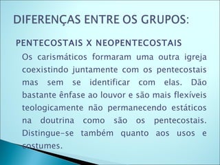PENTECOSTAIS X NEOPENTECOSTAIS Os carismáticos formaram uma outra igreja coexistindo juntamente com os pentecostais mas sem se identificar com elas. Dão bastante ênfase ao louvor e são mais flexíveis teologicamente não permanecendo estáticos na doutrina como são os pentecostais. Distingue-se também quanto aos usos e costumes.  