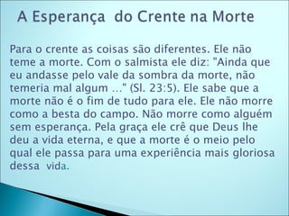 Para o crente as coisas são diferentes. Ele não teme a morte. Com o salmista ele diz: "Ainda que eu andasse pelo vale da sombra da morte, não temeria mal algum …" (Sl. 23:5). Ele sabe que a morte não é o fim de tudo para ele. Ele não morre como a besta do campo. Não morre como alguém sem esperança. Pela graça ele crê que Deus lhe deu a vida eterna, e que a morte é o meio pelo qual ele passa para uma experiência mais gloriosa dessa  vid a.  