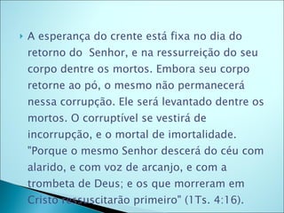 A esperança do crente está fixa no dia do retorno do  Senhor, e na ressurreição do seu corpo dentre os mortos. Embora seu corpo retorne ao pó, o mesmo não permanecerá nessa corrupção. Ele será levantado dentre os mortos. O corruptível se vestirá de incorrupção, e o mortal de imortalidade. "Porque o mesmo Senhor descerá do céu com alarido, e com voz de arcanjo, e com a trombeta de Deus; e os que morreram em Cristo ressuscitarão primeiro" (1Ts. 4:16). 