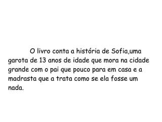 O livro conta a história de Sofia,uma garota de 13 anos de idade que mora na cidade grande com o pai que pouco para em casa e a madrasta que a trata como se ela fosse um nada. 