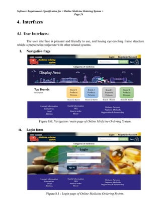 Software Requirements Specification for < Online Medicine Ordering System >
Page 24
4. Interfaces
4.1 User Interfaces:
The user interface is pleasant and friendly to use, and having eye-catching frame structure
which is prepared in conjecture with other related systems.
I. Navigation Page
Figure 8.0: Navigation / main page of Online Medicine Ordering System.
II. Login form
Figure 8.1 : Login page of Online Medicine Ordering System.
 