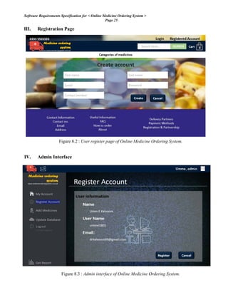 Software Requirements Specification for < Online Medicine Ordering System >
Page 25
III. Registration Page
Figure 8.2 : User register page of Online Medicine Ordering System.
IV. Admin Interface
Figure 8.3 : Admin interface of Online Medicine Ordering System.
 