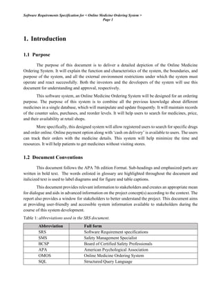 Software Requirements Specification for < Online Medicine Ordering System >
Page 1
1. Introduction
1.1 Purpose
The purpose of this document is to deliver a detailed depiction of the Online Medicine
Ordering System. It will explain the function and characteristics of the system, the boundaries, and
purpose of the system, and all the external environment restrictions under which the system must
operate and react successfully. Both the investors and the developers of the system will use this
document for understanding and approval, respectively.
This software system, an Online Medicine Ordering System will be designed for an ordering
purpose. The purpose of this system is to combine all the previous knowledge about different
medicines in a single database, which will manipulate and update frequently. It will maintain records
of the counter sales, purchases, and reorder levels. It will help users to search for medicines, price,
and their availability at retail shops.
More specifically, this designed system will allow registered users to search for specific drugs
and order online. Online payment option along with ‘cash on delivery’ is available to users. The users
can track their orders with the medicine details. This system will help minimize the time and
resources. It will help patients to get medicines without visiting stores.
1.2 Document Conventions
This document follows the APA 7th edition Format. Sub-headings and emphasized parts are
written in bold text. The words enlisted in glossary are highlighted throughout the document and
italicized text is used to label diagrams and for figure and table captions.
This document provides relevant information to stakeholders and creates an appropriate mean
for dialogue and aids in advanced information on the project concept(s) according to the context. The
report also provides a window for stakeholders to better understand the project. This document aims
at providing user-friendly and accessible system information available to stakeholders during the
course of this system development.
Table 1: abbreviations used in the SRS document.
Abbreviation Full form
SRS Software Requirement specifications
SMS Safety Management Specialist
BCSP Board of Certified Safety Professionals
APA American Psychological Association
OMOS Online Medicine Ordering System
SQL Structured Query Language
 