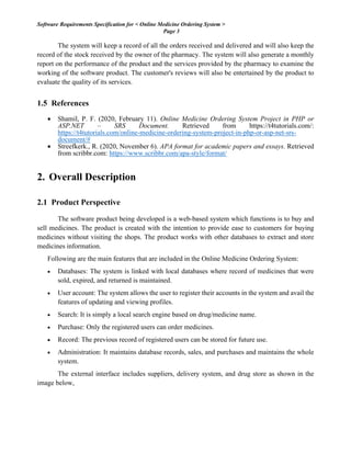 Software Requirements Specification for < Online Medicine Ordering System >
Page 3
The system will keep a record of all the orders received and delivered and will also keep the
record of the stock received by the owner of the pharmacy. The system will also generate a monthly
report on the performance of the product and the services provided by the pharmacy to examine the
working of the software product. The customer's reviews will also be entertained by the product to
evaluate the quality of its services.
1.5 References
• Shamil, P. F. (2020, February 11). Online Medicine Ordering System Project in PHP or
ASP.NET – SRS Document. Retrieved from https://t4tutorials.com/:
https://t4tutorials.com/online-medicine-ordering-system-project-in-php-or-asp-net-srs-
document/#
• Streefkerk., R. (2020, November 6). APA format for academic papers and essays. Retrieved
from scribbr.com: https://www.scribbr.com/apa-style/format/
2. Overall Description
2.1 Product Perspective
The software product being developed is a web-based system which functions is to buy and
sell medicines. The product is created with the intention to provide ease to customers for buying
medicines without visiting the shops. The product works with other databases to extract and store
medicines information.
Following are the main features that are included in the Online Medicine Ordering System:
• Databases: The system is linked with local databases where record of medicines that were
sold, expired, and returned is maintained.
• User account: The system allows the user to register their accounts in the system and avail the
features of updating and viewing profiles.
• Search: It is simply a local search engine based on drug/medicine name.
• Purchase: Only the registered users can order medicines.
• Record: The previous record of registered users can be stored for future use.
• Administration: It maintains database records, sales, and purchases and maintains the whole
system.
The external interface includes suppliers, delivery system, and drug store as shown in the
image below,
 