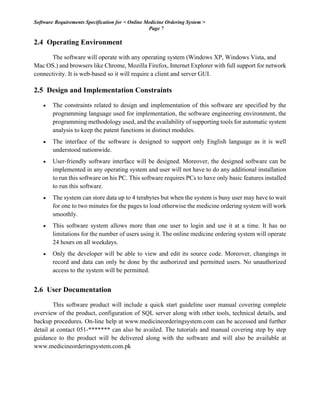 Software Requirements Specification for < Online Medicine Ordering System >
Page 7
2.4 Operating Environment
The software will operate with any operating system (Windows XP, Windows Vista, and
Mac OS.) and browsers like Chrome, Mozilla Firefox, Internet Explorer with full support for network
connectivity. It is web-based so it will require a client and server GUI.
2.5 Design and Implementation Constraints
• The constraints related to design and implementation of this software are specified by the
programming language used for implementation, the software engineering environment, the
programming methodology used, and the availability of supporting tools for automatic system
analysis to keep the patent functions in distinct modules.
• The interface of the software is designed to support only English language as it is well
understood nationwide.
• User-friendly software interface will be designed. Moreover, the designed software can be
implemented in any operating system and user will not have to do any additional installation
to run this software on his PC. This software requires PCs to have only basic features installed
to run this software.
• The system can store data up to 4 terabytes but when the system is busy user may have to wait
for one to two minutes for the pages to load otherwise the medicine ordering system will work
smoothly.
• This software system allows more than one user to login and use it at a time. It has no
limitations for the number of users using it. The online medicine ordering system will operate
24 hours on all weekdays.
• Only the developer will be able to view and edit its source code. Moreover, changings in
record and data can only be done by the authorized and permitted users. No unauthorized
access to the system will be permitted.
2.6 User Documentation
This software product will include a quick start guideline user manual covering complete
overview of the product, configuration of SQL server along with other tools, technical details, and
backup procedures. On-line help at www.medicineorderingsystem.com can be accessed and further
detail at contact 051-******* can also be availed. The tutorials and manual covering step by step
guidance to the product will be delivered along with the software and will also be available at
www.medicineorderingsystem.com.pk
 