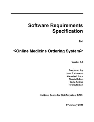 Software Requirements
Specification
for
<Online Medicine Ordering System>
Version 1.3
Prepared by
Umm E Kalsoom
Muneebah Noor
Shazia Sultan
Sadia Fatima
Hira Sulaiman
<National Centre for Bioinformatics, QAU>
6th
January 2021
 