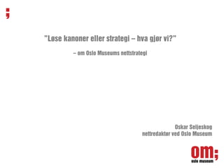 ”Løse kanoner eller strategi – hva gjør vi?”
         – om Oslo Museums nettstrategi




                                                  Oskar Seljeskog
                                    nettredaktør ved Oslo Museum
 
