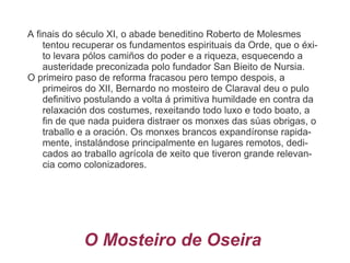 A finais do século XI, o abade beneditino Roberto de Molesmes tentou recuperar os fundamentos espirituais da Orde, que o éxito levara pólos camiños do poder e a riqueza, esquecendo a austeridade preconizada polo fundador San Bieito de Nursia. 