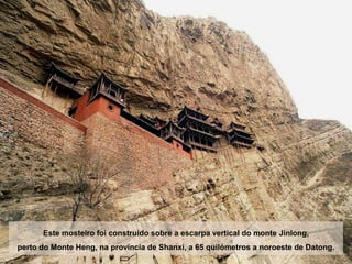 Este mosteiro foi construído sobre a escarpa vertical do monte Jinlong,
perto do Monte Heng, na província de Shanxi, a 65 quilómetros a noroeste de Datong.
 