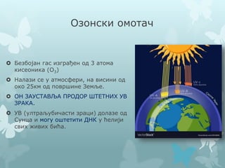 Озонски омотач
 Безбојан гас изграђен од 3 атома
кисеоника (О3)
 Налази се у атмосфери, на висини од
око 25км од површине Земље.
 ОН ЗАУСТАВЉА ПРОДОР ШТЕТНИХ УВ
ЗРАКА.
 УВ (ултраљубичасти зраци) долазе од
Сунца и могу оштетити ДНК у ћелији
свих живих бића.
 