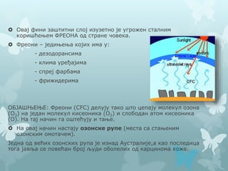  Овај фини заштитни слој изузетно је угрожен сталним
коришћењем ФРЕОНА од стране човека.
 Фреони – једињења којих има у:
- дезодорансима
- клима уређајима
- спреј фарбама
- фрижидерима
ОБЈАШЊЕЊЕ: Фреони (CFC) делују тако што цепају молекул озона
(О3) на један молекул кисеоника (О2) и слободан атом кисеоника
(О). На тај начин га оштећују и тање.
 На овај начин настају озонске рупе (места са стањеним
озонским омотачем).
Једна од већих озонских рупа је изнад Аустралије,а као последица
тога јавља се повећан број људи оболелих од карцинома коже.
 