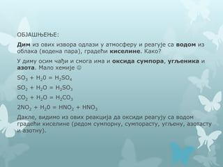 ОБЈАШЊЕЊЕ:
Дим из ових извора одлази у атмосферу и реагује са водом из
облака (водена пара), градећи киселине. Како?
У диму осим чађи и смога има и оксида сумпора, угљеника и
азота. Мало хемије 
SO3 + H20 = H2SO4
SO2 + H2O = H2SO3
CO2 + H2O = H2CO3
2NO2 + H20 = HNO2 + HNO3
Дакле, видимо из ових реакција да оксиди реагују са водом
градећи киселине (редом сумпорну, сумпорасту, угљену, азотасту
и азотну).
 