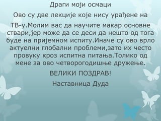 Драги моји осмаци
Ово су две лекције које нису урађене на
ТВ-у.Молим вас да научите макар основне
ствари,јер може да се деси да нешто од тога
буде на пријемном испиту.Иначе су ово врло
актуелни глобални проблеми,зато их често
провуку кроз испитна питања.Толико од
мене за ово четворогодишње дружење.
ВЕЛИКИ ПОЗДРАВ!
Наставница Дуда
 