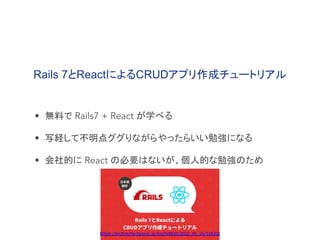 Rails 7とReactによるCRUDアプリ作成チュートリアル
• 無料で Rails7 + React が学べる
• 写経して不明点ググりながらやったらいい勉強になる
• 会社的に React の必要はないが、個人的な勉強のため
https://techracho.bpsinc.jp/hachi8833/2022_05_26/118202
 