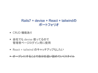 • CRUD 機能あり
• 会社でも devise 使ってるので
管理者ページログイン用に使用
• React + tailwind のキャッチアップもしたい
• オープンにすることで自分を追い詰めていくスタイル
Rails7 + devise + React + tailwindの
ポートフォリオ
 
