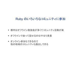 • 都内はオフライン勉強会が多くてコミュニティ活動が楽
• オフラインで会って話せるのはやはり貴重
• オンライン参加もできるので
他の地域のコミュニティも顔出しできる
Ruby のいろいろなコミュニティに参加
 