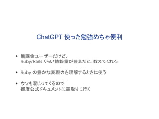 • 無課金ユーザーだけど、
Ruby/Rails くらい情報量が豊富だと、教えてくれる
• Ruby の豊かな表現力を理解するときに使う
• ウソも混じってくるので
都度公式ドキュメントに裏取りに行く
ChatGPT 使った勉強めちゃ便利
 