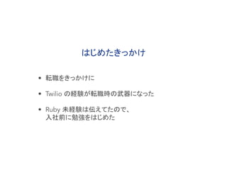 はじめたきっかけ
• 転職をきっかけに
• Twilio の経験が転職時の武器になった
• Ruby 未経験は伝えてたので、
入社前に勉強をはじめた
 