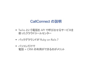 CallConnect の説明
• Twilio という電話を API で呼び出せるサービスを
使ったクラウドコールセンター
• バックグラウンドが Ruby on Rails 7
• パソコンだけで
電話 + CRM の利用ができるのがメリット
 