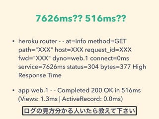 7626ms?? 516ms??
? heroku router - - at=info method=GET
path="XXX" host=XXX request_id=XXX
fwd="XXX" dyno=web.1 connect=0ms
service=7626ms status=304 bytes=377 High
Response Time
? app web.1 - - Completed 200 OK in 516ms
(Views: 1.3ms | ActiveRecord: 0.0ms)
Ҋ֤ˤ̤¤
 