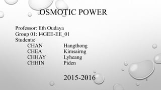 OSMOTIC POWER
Professor: Eth Oudaya
Group 01: I4GEE-EE_01
Students:
CHAN Hangthong
CHEA Kimsairng
CHHAY Lyheang
CHHIN Piden
2015-2016 1
 