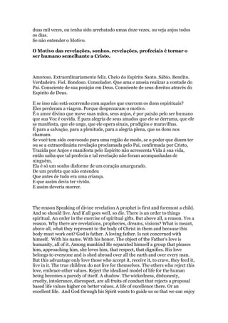 duas mil vezes, ou tenha sido arrebatado umas doze vezes, ou veja anjos todos
os dias.
Se não entender o Motivo.
O Motivo das revelações, sonhos, revelações, profeciais é tornar o
ser humano semelhante a Cristo.
Amoroso. Extraordinariamente feliz. Cheio do Espírito Santo. Sábio. Bendito.
Verdadeiro. Fiel. Bondoso. Consolador. Que ama e anseia realizar a vontade do
Pai. Consciente de sua posição em Deus. Consciente de seus direitos através do
Espírito de Deus.
E se isso não está ocorrendo com aqueles que exercem os dons espirituais?
Eles perderam a viagem. Porque desprezaram o motivo.
É o amor divino que move suas mãos, seus anjos, é por paixão pelo ser humano
que sua Voz é ouvida. É para alegria de seus amados que ele se derrama, que ele
se manifesta, que ele unge, que ele opera sinais, prodígios e maravilhas.
É para a salvação, para a plenitude, para a alegria plena, que os dons nos
chamam.
Se você tem sido convocado para uma região de medo, se o poder que dizem ter
ou se a extraordinária revelação proclamada pelo Pai, confirmada por Cristo,
Trazida por Anjos e manifesta pelo Espírito não acrescenta Vida à sua vida,
então saiba que tal profecia e tal revelação não foram acompanhadas de
ninguém,
Ela é só um sonho disforme de um coração amargurado.
De um profeta que não entendeu
Que antes de tudo era uma criança.
E que assim devia ter vivido.
E assim deveria morrer.
The reason Speaking of divine revelation A prophet is first and foremost a child.
And so should live. And if all goes well, so die. There is an order to things
spiritual. An order in the exercise of spiritual gifts. But above all, a reason. Yes a
reason. Why there are revelations, prophecies, dreams, visions? What is meant,
above all, what they represent to the body of Christ in them and because this
body must work out? God is father. A loving father. Is not concerned with
himself. With his name. With his honor. The object of the Father's love is
humanity, all of it. Among mankind He separated himself a group that pleases
him, approaching him, she loves him, that respect, that dignifies. His love
belongs to everyone and is shed abroad over all the earth and over every man.
But this advantage only love those who accept it, receive it, to crave, they feed it,
live in it. The true children do not live for themselves. The others who reject this
love, embrace other values. Reject the idealized model of life for the human
being becomes a parody of itself. A shadow. The wickedness, dishonesty,
cruelty, intolerance, disrespect, are all fruits of conduct that rejects a proposal
based life values higher on better values. A life of excellence there. Or an
excellent life. And God through his Spirit wants to guide us so that we can enjoy
 