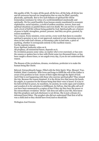 this quality of life. To enjoy all the good, all the love, all the help, all divine law
and all resources beyond our imagination that we may be filled, mentally,
physically, spiritually. But to live such fullness of spiritual life will be
tremendous resistance by virtue of a world destabilized emotionally and
spiritually. We live amid hostility from human enmity manifested in economic
exploitation, social injustice, a world of endless anxieties, terrors, fears and
spiritual situations as painful illness and even death. We can not live or achieve
such a level of full life without being guided by God. Spiritual gifts are a feature
of grace to build, strengthen, protect, process. And they are given, granted, by
reason manifestos.
Yes a reason. Every ministry, every service, every work that dares to consider
spiritual is genuine or not, or not approved, matured or not, becoming every day
more in line with God's dream, or becoming a joke in bad taste, a piece of
anything, whether it corresponds entirely to the excellent reason.
Yes the supreme reason.
Every Spiritual Authority relies on it.
All prophecy, all ministerial future, depends on it.
No revelation possess some value, no matter who's ever exercised, or has seen
the unseen or spoken face to face with Christ some two thousand times, or has
been caught a dozen times, or see angels every day, if you do not understand the
reason.
The Reason of the revelations, dreams, revelations, profeciais is to make the
human being like Christ.
Beloved. Extraordinarily happy. Filled with the Holy Spirit. Wise. Blessed. True.
Faithful. Kind. Comforter. Who loves and longs to fulfill the will of the Father is
aware of its position in God. Aware of their rights through the Spirit of God.
And if that is not happening with those who exercise spiritual gifts? They missed
the trip. Because the reason despised. It is the divine love that moves his hands,
his angels, is a passion for the human being that their voice is heard. It is joy to
his beloved that he pours, he manifests, he anoints, he works signs and wonders
and wonders.It is for salvation to fulfillment, for full joy, that the gifts call us.If
you have been summoned to a region of fear if they say they have the power or
the extraordinary revelation "divine" Life does not add to your life, then know
that this prophecy and such disclosure is not divine. She is just a dream of a
deformed heart bitter. The prophet who did not understand That first of all he
was a child.And so they should have lived.And so should die.
Welington José Ferreira
 