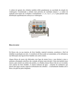 A ordem de ignição dos cilindros também influi grandemente na suavidade da rotação do
virabrequim. Considerando o cilindro mais próximo do ventilador número 1, a ordem de
explosão num motor de 4 cilindros é normalmente 1, 3, 4, 2 ou 1, 2, 4, 3 para permitir uma
distribuição equilibrada dos esforços no virabrequim.
Bloco do motor
Os blocos são, na sua maioria, de ferro fundido, material resistente, econômico e fácil de
trabalhar na produção em série. A resistência do bloco pode ser aumentada, se for utilizada na
sua fabricação uma liga de ferro fundido com outros metais.
Alguns blocos de motor são fabricados com ligas de metais leves, o que diminui o peso e
aumenta a dissipação calorífica; são, contudo, de preço mais elevado. Como são também mais
macios, para resistir aos atritos dos pistões, os cilindros desses blocos têm de ser revestidos
com camisas de ferro fundido. A camisa (câmara) de água – conjunto de condutores que
através dos quais circula a água de resfriamento dos cilindros – é normalmente fundida com o
bloco, do qual faz parte integrante.
 
