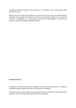 de cilindros horizontais opostos). Nos motores de 4 e 6 cilindros estes, na sua maioria, estão
dispostos em linha.
Quanto maior for o número de cilindros de um motor, mais suave será o seu funcionamento,
sobretudo a baixa rotação. Na maioria dos automóveis de grande cilindrada (6 ou 8 cilindros)
recorre-se à disposição em V. São poucos, em termos de porcentagem, os motores que
utilizam o sistema de cilindros horizontais opostos.
Cabeçote do motor
O cabeçote é a parte superior do motor, ligado ao bloco por meio de parafusos. É a tampa de
fechamento da parte superior do bloco e das câmaras de combustão.
O cabeçote pode ser feito usando o mesmo material do bloco do motor ou então usando ligas
especiais, como o alumínio, para motores de de alto rendimento.
 