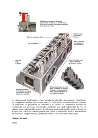 No cabeçote estão localizadas as velas e válvulas de admissão e escapamento. Estas últimas
são componentes sujeitos, em todos os motores, a solicitações térmicas realmente elevadas.
Os fabricantes, ao projetarem os cabeçotes e as câmaras de compressão, levaram em
consideração esse problema, contornando-o mediante uma rígida refrigeração da zona do
cabeçote onde estão inseridas as guias de válvulas e aumentando também as áreas de assento
da cabeça da válvula no cabeçote para facilitar, assim, a transmissão térmica. Mesmo assim,
em motores de alta performance, o problema continua sendo difícil de ser resolvido.
Cabeçote do motor
parte 2
 