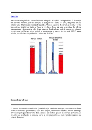 Anterior
As válvulas refrigeradas a sódio constituem a resposta da técnica a este problema. A diferença
das válvulas normais, que são maciças, as refrigeradas a sódio são ocas, abrigando em seu
interior uma determinada quantidade de sódio. Quando a cabeça da válvula esquenta, o sódio
existente no interior da haste se funde e circula ao longo de toda a cavidade da válvula
transportando eficazmente o calor desde a cabeça da válvula até o pé da mesma. As válvulas
refrigeradas a sódio permitem reduzir a temperatura na cabeça de cerca de 800°C, valor
normal em válvulas convencionais, a até menos de 600°C.
Comando de válvulas
O sistema de comando das válvulas (distribuição) é concebido para que cada uma delas abra e
feche no momento apropriado do ciclo de 4 tempos, se mantenha aberta o período de tempo
necessário para possibilitar uma boa admissão da mistura gasosa, a completa expulsão dos
produtos da combustão e funcione suave e eficientemente nos mais variados regimes de
rotação do motor.
 