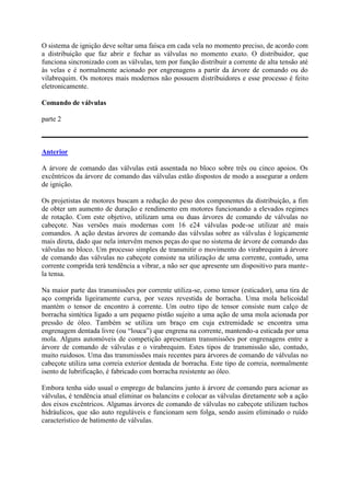 O sistema de ignição deve soltar uma faísca em cada vela no momento preciso, de acordo com
a distribuição que faz abrir e fechar as válvulas no momento exato. O distribuidor, que
funciona sincronizado com as válvulas, tem por função distribuir a corrente de alta tensão até
às velas e é normalmente acionado por engrenagens a partir da árvore de comando ou do
vilabrequim. Os motores mais modernos não possuem distribuidores e esse processo é feito
eletronicamente.
Comando de válvulas
parte 2
Anterior
A árvore de comando das válvulas está assentada no bloco sobre três ou cinco apoios. Os
excêntricos da árvore de comando das válvulas estão dispostos de modo a assegurar a ordem
de ignição.
Os projetistas de motores buscam a redução do peso dos componentes da distribuição, a fim
de obter um aumento de duração e rendimento em motores funcionando a elevados regimes
de rotação. Com este objetivo, utilizam uma ou duas árvores de comando de válvulas no
cabeçote. Nas versões mais modernas com 16 e24 válvulas pode-se utilizar até mais
comandos. A ação destas árvores de comando das válvulas sobre as válvulas é logicamente
mais direta, dado que nela intervêm menos peças do que no sistema de árvore de comando das
válvulas no bloco. Um processo simples de transmitir o movimento do virabrequim à árvore
de comando das válvulas no cabeçote consiste na utilização de uma corrente, contudo, uma
corrente comprida terá tendência a vibrar, a não ser que apresente um dispositivo para mante-
la tensa.
Na maior parte das transmissões por corrente utiliza-se, como tensor (esticador), uma tira de
aço comprida ligeiramente curva, por vezes revestida de borracha. Uma mola helicoidal
mantém o tensor de encontro à corrente. Um outro tipo de tensor consiste num calço de
borracha sintética ligado a um pequeno pistão sujeito a uma ação de uma mola acionada por
pressão de óleo. Também se utiliza um braço em cuja extremidade se encontra uma
engrenagem dentada livre (ou “louca”) que engrena na corrente, mantendo-a esticada por uma
mola. Alguns automóveis de competição apresentam transmissões por engrenagens entre a
árvore de comando de válvulas e o virabrequim. Estes tipos de transmissão são, contudo,
muito ruidosos. Uma das transmissões mais recentes para árvores de comando de válvulas no
cabeçote utiliza uma correia exterior dentada de borracha. Este tipo de correia, normalmente
isento de lubrificação, é fabricado com borracha resistente ao óleo.
Embora tenha sido usual o emprego de balancins junto à árvore de comando para acionar as
válvulas, é tendência atual eliminar os balancins e colocar as válvulas diretamente sob a ação
dos eixos excêntricos. Algumas árvores de comando de válvulas no cabeçote utilizam tuchos
hidráulicos, que são auto reguláveis e funcionam sem folga, sendo assim eliminado o ruído
característico de batimento de válvulas.
 