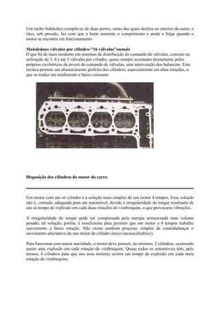 Um tucho hidráulico compõe-se de duas partes, umas das quais desliza no interior da outra; o
óleo, sob pressão, faz com que a haste aumente o comprimento e anule a folga quando o
motor se encontra em funcionamento.
Maisdeduas válvulas por cilindro-"16 válvulas"oumais
O que há de mais moderno em sistemas de distribuição do comando de válvulas, consiste na
utilização de 3, 4 e até 5 válvulas por cilindro, quase sempre acionadas diretamente pelos
próprios excêntricos da árvore do comando de válvulas, sem intervenção dos balancins. Esta
técnica permite um abastecimento perfeito dos cilindros, especialmente em altas rotações, o
que se traduz em rendimento e baixo consumo.
Disposição dos cilindros do motor do carro
Um motor com um só cilindro é a solução mais simples de um motor 4 tempos. Essa solução
não é, contudo, adequada para um automóvel, devido à irregularidade do torque resultante de
um só tempo de explosão em cada duas rotações do virabrequim, o que provocaria vibrações.
A irregularidade do torque pode ser compensada pela energia armazenada num volume
pesado; tal solução, porém, é insuficiente para permitir que um motor a 4 tempos trabalhe
suavemente a baixa rotação. Não existe nenhum processo simples de contrabalançar o
movimento alternativo de um motor de cilindro único (monocilíndrico).
Para funcionar com maior suavidade, o motor deve possuir, no mínimo, 2 cilindros, ocorrendo
assim uma explosão em cada rotação do virabrequim. Quase todos os automóveis têm, pelo
menos, 4 cilindros para que nos seus motores ocorra um tempo de explosão em cada meia
rotação do virabrequim.
 