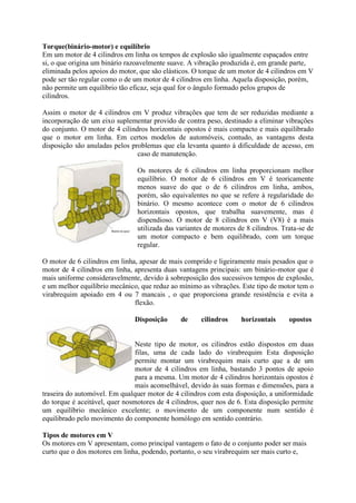 Torque(binário-motor) e equilíbrio
Em um motor de 4 cilindros em linha os tempos de explosão são igualmente espaçados entre
si, o que origina um binário razoavelmente suave. A vibração produzida é, em grande parte,
eliminada pelos apoios do motor, que são elásticos. O torque de um motor de 4 cilindros em V
pode ser tão regular como o de um motor de 4 cilindros em linha. Aquela disposição, porém,
não permite um equilíbrio tão eficaz, seja qual for o ângulo formado pelos grupos de
cilindros.
Assim o motor de 4 cilindros em V produz vibrações que tem de ser reduzidas mediante a
incorporação de um eixo suplementar provido de contra peso, destinado a eliminar vibrações
do conjunto. O motor de 4 cilindros horizontais opostos é mais compacto e mais equilibrado
que o motor em linha. Em certos modelos de automóveis, contudo, as vantagens desta
disposição são anuladas pelos problemas que ela levanta quanto à dificuldade de acesso, em
caso de manutenção.
Os motores de 6 cilindros em linha proporcionam melhor
equilíbrio. O motor de 6 cilindros em V é teoricamente
menos suave do que o de 6 cilindros em linha, ambos,
porém, são equivalentes no que se refere à regularidade do
binário. O mesmo acontece com o motor de 6 cilindros
horizontais opostos, que trabalha suavemente, mas é
dispendioso. O motor de 8 cilindros em V (V8) é a mais
utilizada das variantes de motores de 8 cilindros. Trata-se de
um motor compacto e bem equilibrado, com um torque
regular.
O motor de 6 cilindros em linha, apesar de mais comprido e ligeiramente mais pesados que o
motor de 4 cilindros em linha, apresenta duas vantagens principais: um binário-motor que é
mais uniforme consideravelmente, devido à sobreposição dos sucessivos tempos de explosão,
e um melhor equilíbrio mecânico, que reduz ao mínimo as vibrações. Este tipo de motor tem o
virabrequim apoiado em 4 ou 7 mancais , o que proporciona grande resistência e evita a
flexão.
Disposição de cilindros horizontais opostos
Neste tipo de motor, os cilindros estão dispostos em duas
filas, uma de cada lado do virabrequim Esta disposição
permite montar um virabrequim mais curto que a de um
motor de 4 cilindros em linha, bastando 3 pontos de apoio
para a mesma. Um motor de 4 cilindros horizontais opostos é
mais aconselhável, devido às suas formas e dimensões, para a
traseira do automóvel. Em qualquer motor de 4 cilindros com esta disposição, a uniformidade
do torque é aceitável, quer nosmotores de 4 cilindros, quer nos de 6. Esta disposição permite
um equilíbrio mecânico excelente; o movimento de um componente num sentido é
equilibrado pelo movimento do componente homólogo em sentido contrário.
Tipos de motores em V
Os motores em V apresentam, como principal vantagem o fato de o conjunto poder ser mais
curto que o dos motores em linha, podendo, portanto, o seu virabrequim ser mais curto e,
 