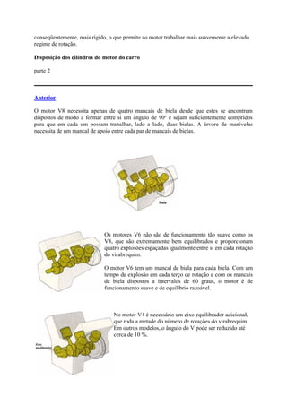 conseqüentemente, mais rígido, o que permite ao motor trabalhar mais suavemente a elevado
regime de rotação.
Disposição dos cilindros do motor do carro
parte 2
Anterior
O motor V8 necessita apenas de quatro mancais de biela desde que estes se encontrem
dispostos de modo a formar entre si um ângulo de 90º e sejam suficientemente compridos
para que em cada um possam trabalhar, lado a lado, duas bielas. A árvore de manivelas
necessita de um mancal de apoio entre cada par de mancais de bielas.
Os motores V6 não são de funcionamento tão suave como os
V8, que são extremamente bem equilibrados e proporcionam
quatro explosões espaçadas igualmente entre si em cada rotação
do virabrequim.
O motor V6 tem um mancal de biela para cada biela. Com um
tempo de explosão em cada terço de rotação e com os mancais
de biela dispostos a intervalos de 60 graus, o motor é de
funcionamento suave e de equilíbrio razoável.
No motor V4 é necessário um eixo equilibrador adicional,
que roda a metade do número de rotações do virabrequim.
Em outros modelos, o ângulo do V pode ser reduzido até
cerca de 10 %.
 