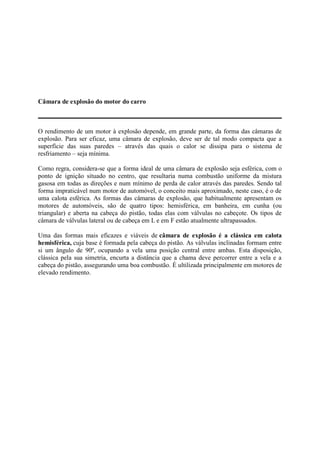Câmara de explosão do motor do carro
O rendimento de um motor à explosão depende, em grande parte, da forma das câmaras de
explosão. Para ser eficaz, uma câmara de explosão, deve ser de tal modo compacta que a
superfície das suas paredes – através das quais o calor se dissipa para o sistema de
resfriamento – seja mínima.
Como regra, considera-se que a forma ideal de uma câmara de explosão seja esférica, com o
ponto de ignição situado no centro, que resultaria numa combustão uniforme da mistura
gasosa em todas as direções e num mínimo de perda de calor através das paredes. Sendo tal
forma impraticável num motor de automóvel, o conceito mais aproximado, neste caso, é o de
uma calota esférica. As formas das câmaras de explosão, que habitualmente apresentam os
motores de automóveis, são de quatro tipos: hemisférica, em banheira, em cunha (ou
triangular) e aberta na cabeça do pistão, todas elas com válvulas no cabeçote. Os tipos de
câmara de válvulas lateral ou de cabeça em L e em F estão atualmente ultrapassados.
Uma das formas mais eficazes e viáveis de câmara de explosão é a clássica em calota
hemisférica, cuja base é formada pela cabeça do pistão. As válvulas inclinadas formam entre
si um ângulo de 90º, ocupando a vela uma posição central entre ambas. Esta disposição,
clássica pela sua simetria, encurta a distância que a chama deve percorrer entre a vela e a
cabeça do pistão, assegurando uma boa combustão. É ultilizada principalmente em motores de
elevado rendimento.
 
