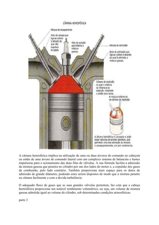 A câmara hemisférica implica na utilização de uma ou duas árvores de comando no cabeçote
ou então de uma árvore de comando lateral com um complexo sistema de balancins e hastes
impulsoras para o acionamento das duas filas de válvulas. A sua fórmula facilita a admissão
da mistura gasosa que penetra no cilindro por um dos lados do motor e, a expulsão dos gases
da combustão, pelo lado contrário. Também proporciona mais espaço para os dutos de
admissão de grande diâmetro, podendo estes serem dispostos de modo que a mistura penetre
na câmara facilmente e com a devida turbulência.
O adequado fluxo de gases que as suas grandes válvulas permitem, faz com que a cabeça
hemisférica proporcione um notável rendimento volumétrico, ou seja, um volume de mistura
gasosa admitida igual ao volume do cilindro, sob determinadas condições atmosféricas.
parte 2
 