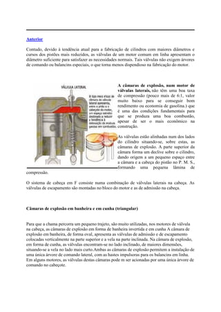 Anterior
Contudo, devido à tendência atual para a fabricação de cilindros com maiores diâmetros e
cursos dos pistões mais reduzidos, as válvulas de um motor comum em linha apresentam o
diâmetro suficiente para satisfazer as necessidades normais. Tais válvulas não exigem árvores
de comando ou balancins especiais, o que torna menos dispendioso na fabricação do motor.
A câmaras de explosão, num motor de
válvulas laterais, não têm uma boa taxa
de compressão (pouco mais de 6:1, valor
muito baixo para se conseguir bom
rendimento ou economia de gasolina.) que
é uma das condições fundamentais para
que se produza uma boa combustão,
apesar de ser o mais econômico na
construção.
As válvulas estão alinhadas num dos lados
do cilindro situando-se, sobre estas, as
câmaras de explosão. A parte superior da
câmara forma um declive sobre o cilindro,
dando origem a um pequeno espaço entre
a câmara e a cabeça do pistão no P. M. S.,
formando uma pequena lâmina de
compressão.
O sistema de cabeça em F consiste numa combinação de válvulas laterais na cabeça. As
válvulas de escapamento são montadas no bloco do motor e as de admissão na cabeça.
Câmaras de explosão em banheira e em cunha (triangular)
Para que a chama percorra um pequeno trajeto, são muito utilizadas, nos motores de válvula
na cabeça, as câmaras de explosão em forma de banheira invertida e em cunha A câmara de
explosão em banheira, de forma oval, apresenta as válvulas de admissão e de escapamento
colocadas verticalmente na parte superior e a vela na parte inclinada. Na câmara de explosão,
em forma de cunha, as válvulas encontram-se no lado inclinado, de maiores dimensões,
situando-se a vela no lado mais curto.Ambas as câmaras de explosão permitem a instalação de
uma única árvore de comando lateral, com as hastes impulsoras para os balancins em linha.
Em alguns motores, as válvulas destas câmaras pode m ser acionadas por uma única árvore de
comando no cabeçote.
 