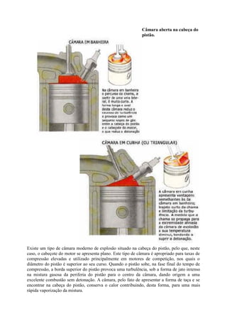 Câmara aberta na cabeça do
pistão.
Existe um tipo de câmara moderno de explosão situado na cabeça do pistão, pelo que, neste
caso, o cabeçote do motor se apresenta plano. Este tipo de câmara é apropriado para taxas de
compressão elevadas e utilizado principalmente em motores de competição, nos quais o
diâmetro do pistão é superior ao seu curso. Quando o pistão sobe, na fase final do tempo de
compressão, a borda superior do pistão provoca uma turbulência, sob a forma de jato intenso
na mistura gasosa da periferia do pistão para o centro da câmara, dando origem a uma
excelente combustão sem detonação. A câmara, pelo fato de apresentar a forma de taça e se
encontrar na cabeça do pistão, conserva o calor contribuindo, desta forma, para uma mais
rápida vaporização da mistura.
 