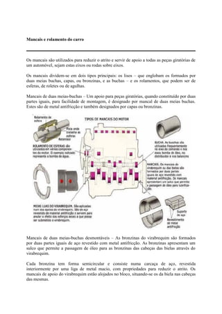Mancais e rolamento do carro
Os mancais são utilizados para reduzir o atrito e servir de apoio a todas as peças giratórias de
um automóvel, sejam estas eixos ou rodas sobre eixos.
Os mancais dividem-se em dois tipos principais: os lisos – que englobam os formados por
duas meias buchas, capas, ou bronzinas, e as buchas – e os rolamentos, que podem ser de
esferas, de roletes ou de agulhas.
Mancais de duas meias-buchas – Um apoio para peças giratórias, quando constituído por duas
partes iguais, para facilidade de montagem, é designado por mancal de duas meias buchas.
Estes são de metal antifricção e também designados por capas ou bronzinas.
Mancais de duas meias-buchas desmontáveis – As bronzinas do virabrequim são formados
por duas partes iguais de aço revestido com metal antifricção. As bronzinas apresentam um
sulco que permite a passagem de óleo para as bronzinas das cabeças das bielas através do
virabrequim.
Cada bronzina tem forma semicircular e consiste numa carcaça de aço, revestida
interiormente por uma liga de metal macio, com propriedades para reduzir o atrito. Os
mancais de apoio do virabrequim estão alojados no bloco, situando-se os da biela nas cabeças
das mesmas.
 