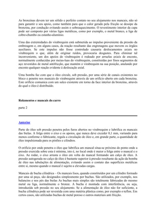 As bronzinas devem ter um sólido e perfeito contato no seu alojamento nos mancais, não só
para garantir o seu apoio, como também para que o calor gerado pela fricção se dessipe da
bronzina, por condução evitando assim o sobreaquecimento. O revestimento interior da capa
pode ser composto por várias ligas metálicas, como por exemplo, o metal branco, a liga de
cobre-chumbo ou estanho-alumínio.
Uma das extremidades do virabrequim está submetida ao impulso proveniente da pressão da
embreagem e, em alguns casos, da reação resultante das engrenagens que movem os órgãos
auxiliares. Se este impulso não fosse controlado causaria deslocamentos axiais no
virabrequim o que, além de originar ruídos, provocaria desgastes. Para eliminar tal
inconveniente, um dos apoios do virabrequim é rodeado por arruelas axiais de encosto,
normalmente conhecidas por meias-luas do virabrequim, constituídas por finos segmentos de
aço revestidos de metal antifricção, que mantém o virabrequim na sua posição, anulando por
encosto qualquer reação evidente à deslocação axial.
Uma bomba faz com que o óleo circule, sob pressão, por uma série de canais existentes no
bloco e penetre nos mancais do virabrequim através de um orifício aberto em cada bronzina.
Este orifício comunica com um sulco existente em torno da face interior da bronzina, através
do qual o óleo é distribuído.
Rolamentos e mancais do carro
parte 2
Anterior
Parte do óleo sob pressão penetra pelos furos abertos no virabrequim e lubrifica os mancais
das bielas. A folga entre o eixo e os apoios, que nunca deve exceder 0,1 mm, variando para
menos conforme o fabricante, regula a circulação de óleo e, em grande parte, a quantidade de
óleo impulsionada para os pistões e cilindros.
O orifício por onde penetra o óleo que lubrifica um mancal situa-se próximo do ponto onde a
pressão exercida sobre esta é mínima, isto é, no local onde é maior a folga entre o mancal e o
eixo. Ao rodar, o eixo arrasta o óleo em volta do mancal formando um calço de óleo. A
pressão autogerada no calço de óleo é bastante superior à pressão resultante da ação da bomba
de óleo nas tubulações de alimentação, evitando assim o contato das superfícies metálicas
entre si, mesmo quando o mancal é sujeito a elevadas cargas.
Mancais de bucha cilíndrica – Os mancais lisos, quando constituídos por um cilindro formado
por uma só peça, são designados simplesmente por buchas. São utilizados, por exemplo, nos
balancins e nos pés das bielas As buchas mais simples são totalmente fabricadas do mesmo
metal ou liga, normalmente o bronze. A bucha é montada com interferência, ou seja,
introduzida sob pressão no seu alojamento. Se a alimentação de óleo não for suficiente, a
bucha cilíndrica pode ser revestida com uma matéria plástica como, por exemplo o teflon. Em
certos casos, são utilizadas buchas de metal poroso e outros materiais anti fricção.
 