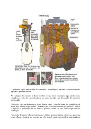 O acelerador regula a quantidade de combustível fornecido pela bomba e, conseqüentemente,
a potência gerada no motor.
As vantagens dos motores a diesel residem no seu maior rendimento (que resulta numa
redução nos custos do combustível), na sua maior duração e na diminuição dos custos de
manutenção.
Entretanto, entre as desvantagens deste tipo de motor, estão incluídos um elevado preço,
maior peso, a vibração que produz à baixa rotação, o cheiro do combustível queimado, o ruído
– superior ao provocado por um motor a gasolina/ álcool - e uma menor capacidade de
aceleração.
Num motor de automóvel a gasolina médio, a mistura gasosa sofre uma compressão que reduz
o seu volume a cerca de um nono do seu valor inicial, o que corresponde a uma relação ou
 
