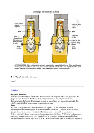 Lubrificação do motor do carro
parte 2
Anterior
Desgaste do motor
Um fluxo insuficiente de lubrificante dará origem a um desgaste rápido, ou gripagem, das
peças móveis do motor, devido ao atrito entre os metais. Também provocará um
funcionamento deficiente do motor ao destruir as superfícies dos segmentos ou anéis dos
pistões, permitindo a passagem de gases muito quentes.
Óleo
Existem três tipos de óleo: mineral, sintético e vegetal. Os fabricantes de motores
recomendam atualmente apenas os óleos minerais e sintéticos. O óleo de rícino utilizado
principalmente em automóveis de corrida, foi suplantado pelos óleos sintéticos.
O óleo mineral refinado apresenta as desvantagens de solidificar a 35ºC, torna-se demasiado
espesso a baixa temperaturas, ter a consistência de petróleo à temperatura dos cilindros e
incendeia a temperaturas superiores a 230ºC. A utilização deste tipo de óleo levaria o motor a
 