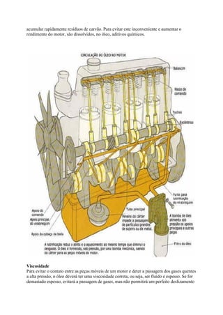 acumular rapidamente resíduos de carvão. Para evitar este inconveniente e aumentar o
rendimento do motor, são dissolvidos, no óleo, aditivos químicos.
Viscosidade
Para evitar o contato entre as peças móveis de um motor e deter a passagem dos gases quentes
a alta pressão, o óleo deverá ter uma viscosidade correta, ou seja, ser fluído e espesso. Se for
demasiado espesso, evitará a passagem de gases, mas não permitirá um perfeito deslizamento
 