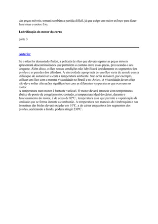 das peças móveis; tornará também a partida difícil, já que exige um maior esforço para fazer
funcionar o motor frio.
Lubrificação do motor do carro
parte 3
Anterior
Se o óleo for demasiado fluído, a película de óleo que deverá separar as peças móveis
apresentará descontinuidades que permitem o contato entre essas peças, provocando o seu
desgaste. Além disso, o óleo nessas condições não lubrificará devidamente os segmentos dos
pistões e as paredes dos cilindros. A viscosidade apropriada de um óleo varia de acordo com a
utilização do automóvel e com a temperatura ambiente. Não seria razoável, por exemplo,
utilizar um óleo com a mesma viscosidade no Brasil e no Ártico. A viscosidade de um óleo
não deve sofrer alterações significativas com as diferentes temperaturas que ocorrem no
motor.
A temperatura num motor é bastante variável. O motor deverá arrancar com temperaturas
abaixo do ponto de congelamento; contudo, a temperatura ideal do cárter, durante o
funcionamento do motor, é de cerca de 82ºC., temperatura essa que permite a vaporização da
umidade que se forma durante a combustão. A temperatura nos mancais do virabrequim e nas
bronzinas das bielas deverá exceder em 10ºC. a do cárter enquanto a dos segmentos dos
pistões, acelerando a fundo, poderá atingir 230ºC .
 